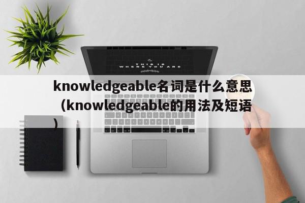 knowledgeable名词是什么意思（knowledgeable的用法及短语）
