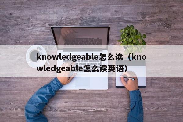 knowledgeable怎么读（knowledgeable怎么读英语）