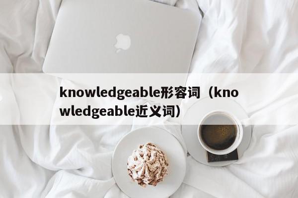 knowledgeable形容词（knowledgeable近义词）