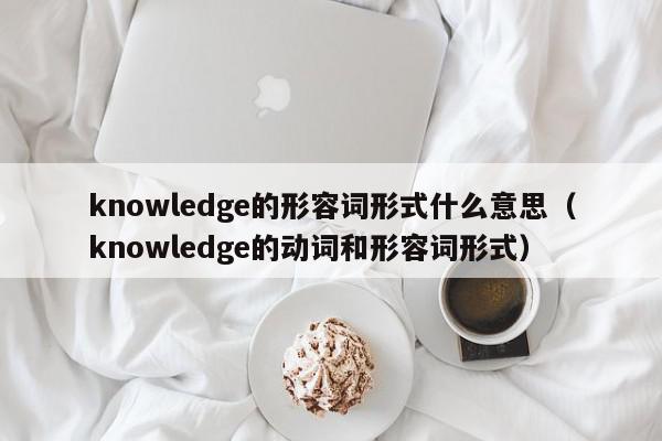 knowledge的形容词形式什么意思（knowledge的动词和形容词形式）