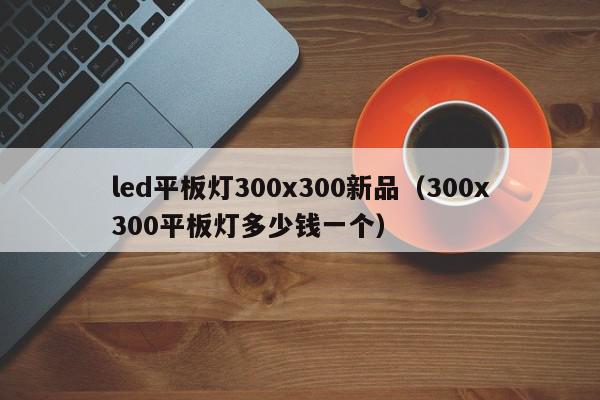 led平板灯300x300新品（300x300平板灯多少钱一个）