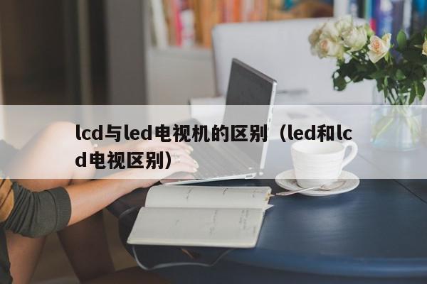lcd与led电视机的区别（led和lcd电视区别）