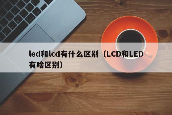 led和lcd有什么区别（LCD和LED有啥区别）