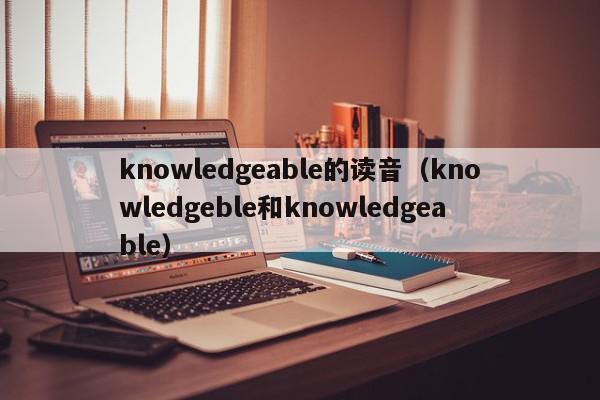 knowledgeable的读音（knowledgeble和knowledgeable）