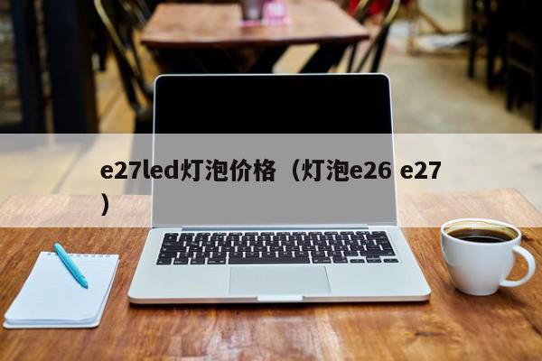e27led灯泡价格（灯泡e26 e27）