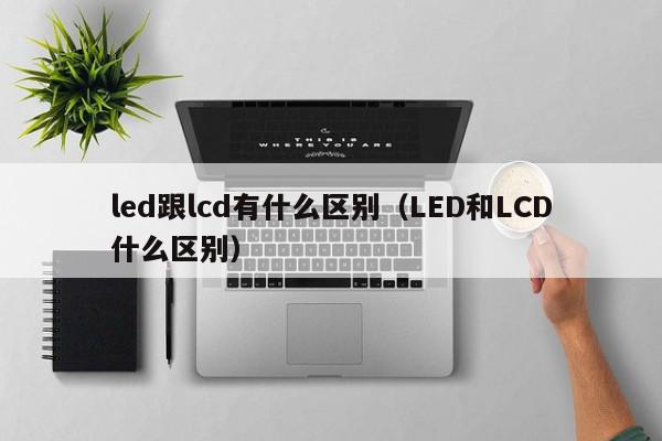 led跟lcd有什么区别（LED和LCD什么区别）