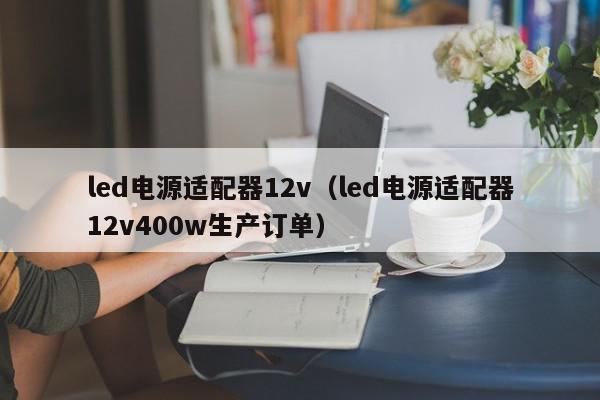 led电源适配器12v（led电源适配器12v400w生产订单）