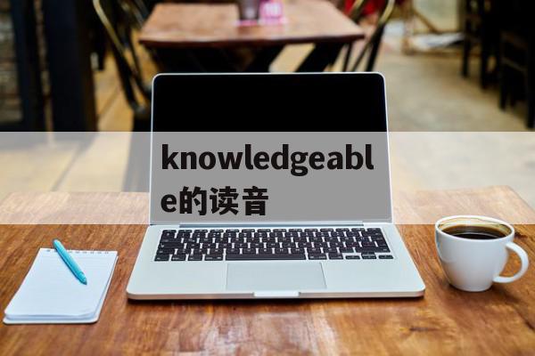 knowledgeable的读音(knowledgeable的中文意思)