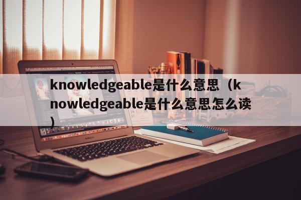 knowledgeable是什么意思（knowledgeable是什么意思怎么读）
