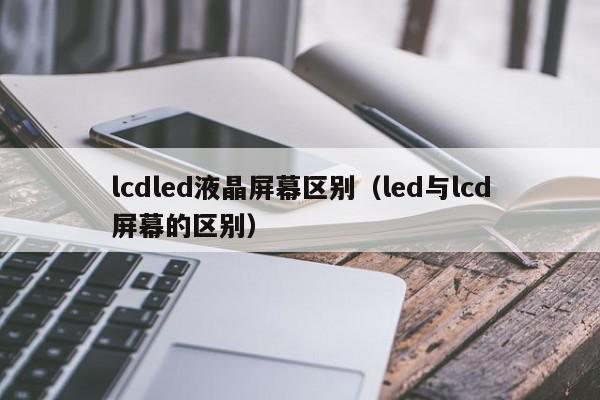 lcdled液晶屏幕区别（led与lcd屏幕的区别）