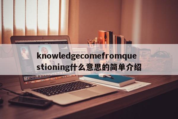 knowledgecomefromquestioning什么意思的简单介绍