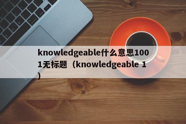 knowledgeable什么意思1001无标题（knowledgeable 1）