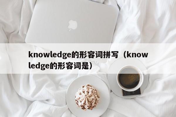 knowledge的形容词拼写（knowledge的形容词是）